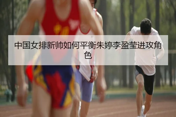 中国女排新帅如何平衡朱婷李盈莹进攻角色